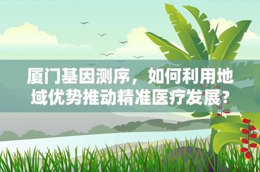 厦门基因测序，如何利用地域优势推动精准医疗发展？