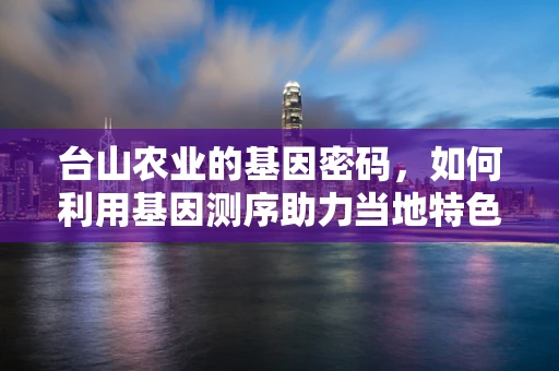 台山农业的基因密码，如何利用基因测序助力当地特色作物改良？