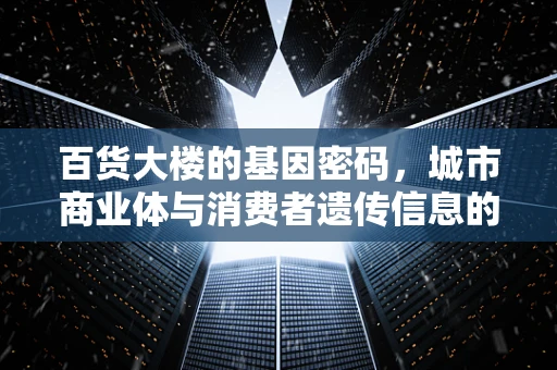 百货大楼的基因密码，城市商业体与消费者遗传信息的微妙交织