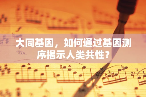 大同基因，如何通过基因测序揭示人类共性？