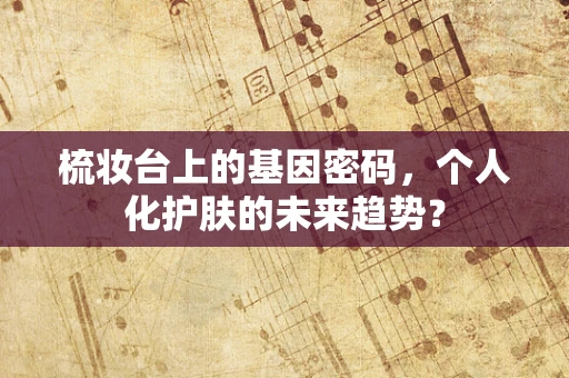 梳妆台上的基因密码，个人化护肤的未来趋势？
