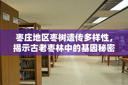 枣庄地区枣树遗传多样性，揭示古老枣林中的基因秘密