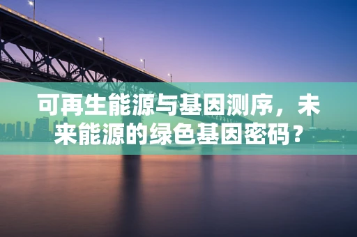 可再生能源与基因测序，未来能源的绿色基因密码？