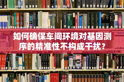如何确保车间环境对基因测序的精准性不构成干扰？