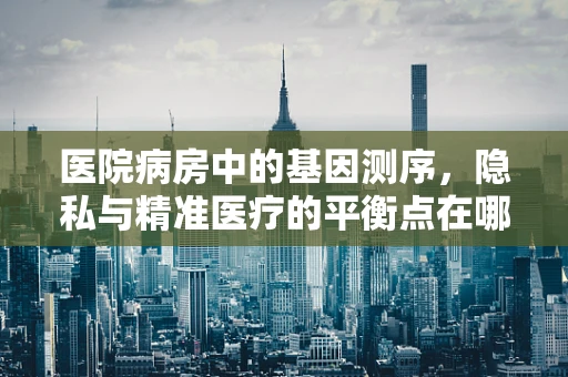 医院病房中的基因测序，隐私与精准医疗的平衡点在哪里？
