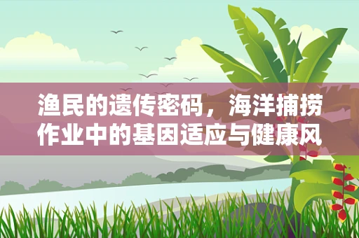 渔民的遗传密码，海洋捕捞作业中的基因适应与健康风险