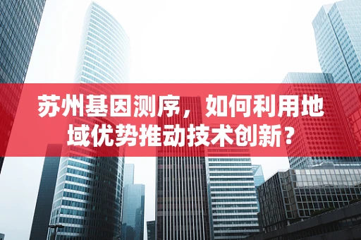 苏州基因测序，如何利用地域优势推动技术创新？