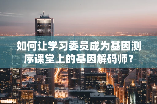 如何让学习委员成为基因测序课堂上的基因解码师？