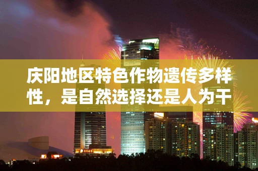 庆阳地区特色作物遗传多样性，是自然选择还是人为干预的杰作？