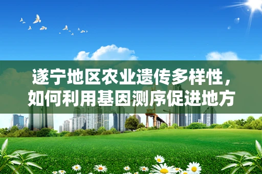 遂宁地区农业遗传多样性，如何利用基因测序促进地方特色作物保护？