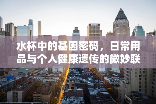 水杯中的基因密码，日常用品与个人健康遗传的微妙联系？