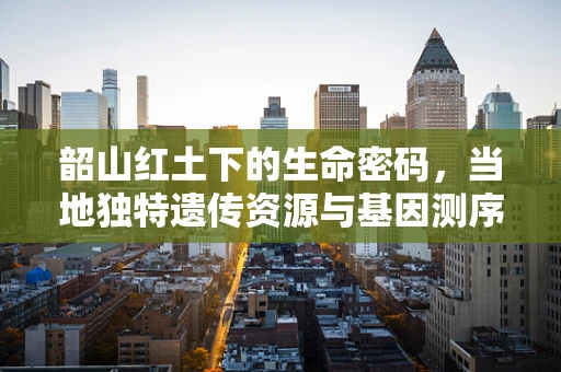 韶山红土下的生命密码，当地独特遗传资源与基因测序的探索