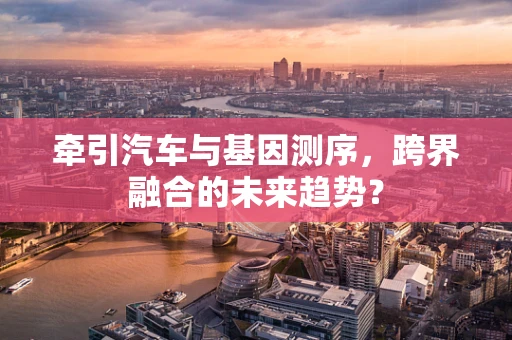 牵引汽车与基因测序，跨界融合的未来趋势？