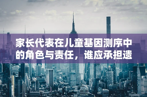 家长代表在儿童基因测序中的角色与责任，谁应承担遗传信息解读的重任？