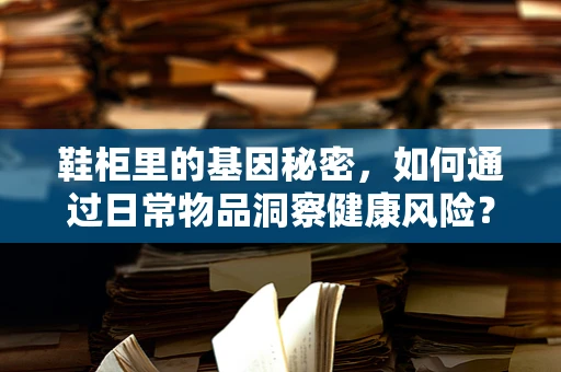鞋柜里的基因秘密，如何通过日常物品洞察健康风险？