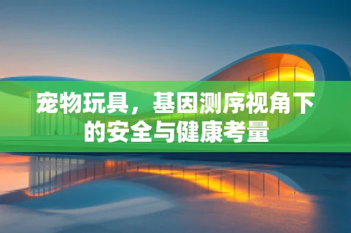 宠物玩具，基因测序视角下的安全与健康考量