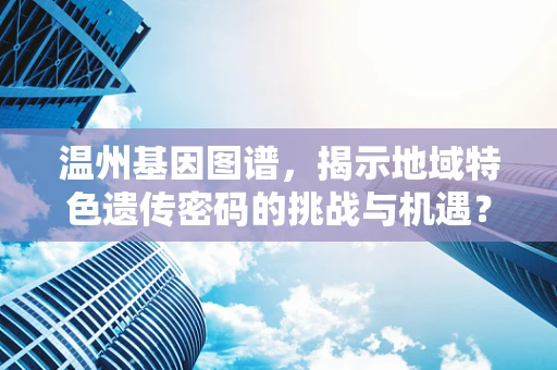 温州基因图谱，揭示地域特色遗传密码的挑战与机遇？