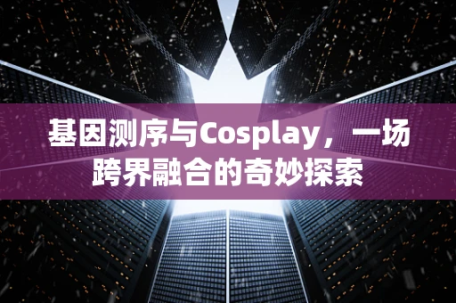 基因测序与Cosplay，一场跨界融合的奇妙探索