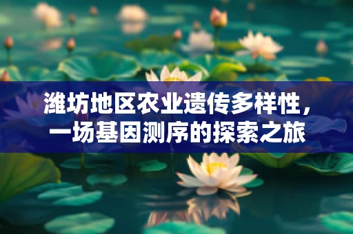 潍坊地区农业遗传多样性，一场基因测序的探索之旅