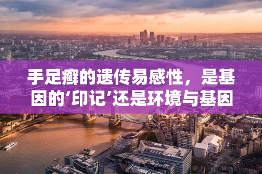 手足癣的遗传易感性，是基因的‘印记’还是环境与基因的‘共舞’？