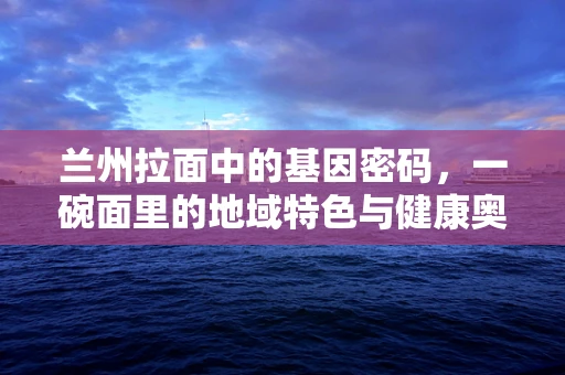 兰州拉面中的基因密码，一碗面里的地域特色与健康奥秘