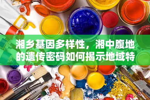 湘乡基因多样性，湘中腹地的遗传密码如何揭示地域特色？