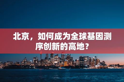 北京，如何成为全球基因测序创新的高地？
