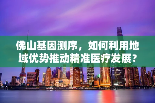 佛山基因测序，如何利用地域优势推动精准医疗发展？