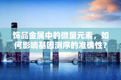 饰品金属中的微量元素，如何影响基因测序的准确性？