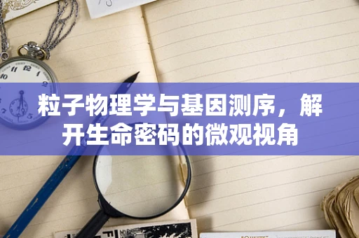 粒子物理学与基因测序，解开生命密码的微观视角
