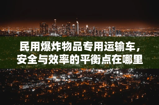 民用爆炸物品专用运输车，安全与效率的平衡点在哪里？