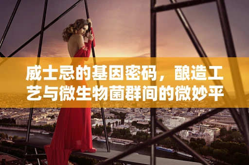 威士忌的基因密码，酿造工艺与微生物菌群间的微妙平衡