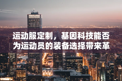 运动服定制，基因科技能否为运动员的装备选择带来革命性突破？
