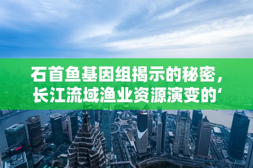 石首鱼基因组揭示的秘密，长江流域渔业资源演变的‘时间胶囊’？