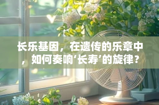 长乐基因，在遗传的乐章中，如何奏响‘长寿’的旋律？