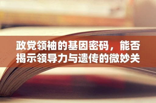 政党领袖的基因密码，能否揭示领导力与遗传的微妙关系？