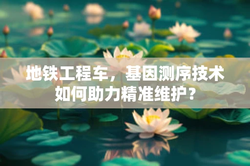 地铁工程车，基因测序技术如何助力精准维护？