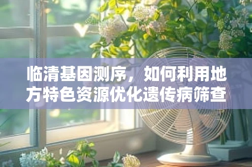 临清基因测序，如何利用地方特色资源优化遗传病筛查？