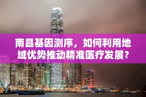 南昌基因测序，如何利用地域优势推动精准医疗发展？