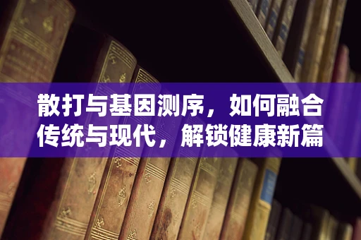 散打与基因测序，如何融合传统与现代，解锁健康新篇章？