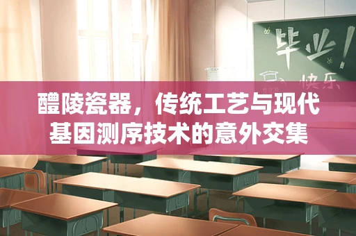 醴陵瓷器，传统工艺与现代基因测序技术的意外交集