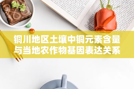 铜川地区土壤中铜元素含量与当地农作物基因表达关系之谜
