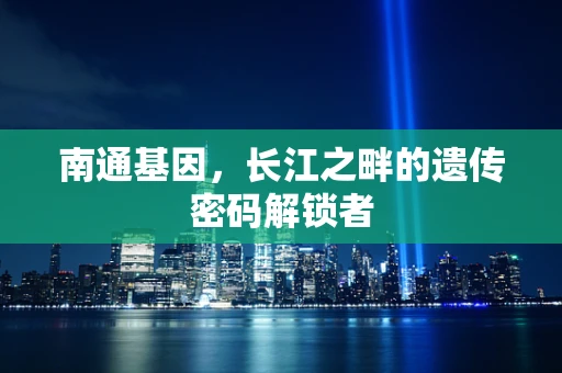 南通基因，长江之畔的遗传密码解锁者