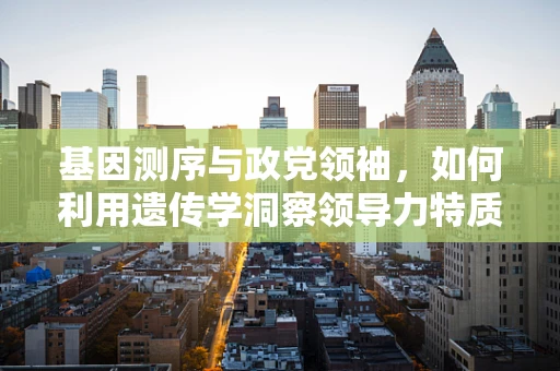 基因测序与政党领袖，如何利用遗传学洞察领导力特质？