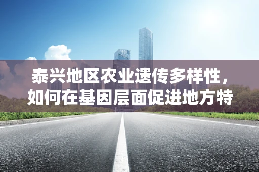 泰兴地区农业遗传多样性，如何在基因层面促进地方特色作物保护与利用？