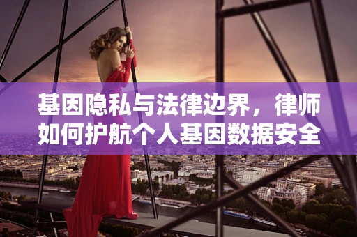 基因隐私与法律边界，律师如何护航个人基因数据安全？