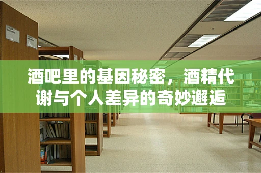 酒吧里的基因秘密，酒精代谢与个人差异的奇妙邂逅