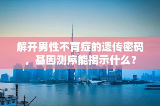 解开男性不育症的遗传密码，基因测序能揭示什么？