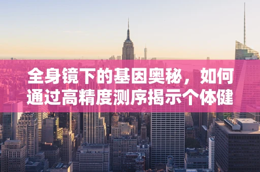 全身镜下的基因奥秘，如何通过高精度测序揭示个体健康全貌？