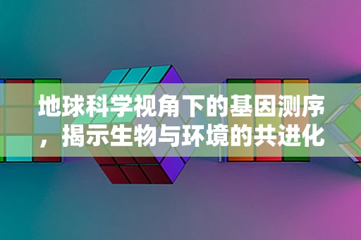 地球科学视角下的基因测序，揭示生物与环境的共进化之谜